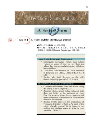 36
!
!
!
!
A. Faith and Reason
!
!
Apr 13 ! 1. Faith and the Theological Virtues
!ST I.12.13 [QoG, pp. 135-137]
!ST I.32.1; I-II.62.3 & 4, II-II.1.1, II-II.1.4, II-II.2.3,
II-II.4.1, II-II.6.1 [Course Reader, pp. 123-135]
Homework Learning Outcomes:
" Distinguish theological virtues from natural
virtues in terms of how we get them and
where they take us; and distinguish faith from
hope and love
" Trace how faith depends on God’s revelation
in Scripture (ST I.12.13, I.32.1; II-II.2.3, 4.1, &
6.1)
" Explain why faith depends on the will’s
choice, helped by grace (II-II.1.1, 1.4 & 6.1)
Seminar Learning Outcomes:
" Compare and contrast faith and reason using
the trinity as an example (I.32.1)
" Aquinas offers a much richer notion of faith
than just belief in the existence of God.
Describe some of these deeper textures and
nuances in terms of the source of faith and the
choice of the believer
" Related to this, draw out the implications of
Thomas’s definition of faith as “a habit of the
mind, whereby eternal life is begun in us,
making the intellect assent to what is non-
apparent” (II-II.4.1)
 