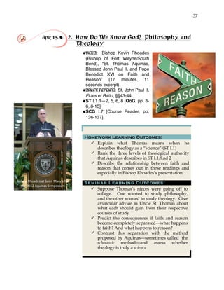 37
Apr 15 ! 2. How Do We Know God? Philosophy and
Theology
!VIDEO: Bishop Kevin Rhoades
(Bishop of Fort Wayne/South
Bend), “St. Thomas Aquinas,
Blessed John Paul II, and Pope
Benedict XVI on Faith and
Reason” (17 minutes, 11
seconds excerpt)
!ONLINE READING: St. John Paul II,
Fides et Ratio, §§43-44
!ST I.1.1—2, 5, 6, 8 [QoG, pp. 3-
6, 8-15]
!SCG I.7 [Course Reader, pp.
136-137]
Homework Learning Outcomes:
" Explain what Thomas means when he
describes theology as a “science” (ST I.1)
" Rank the three levels of theological authority
that Aquinas describes in ST I.1.8.ad 2
" Describe the relationship between faith and
reason that comes out in these readings and
especially in Bishop Rhoades’s presentation
Seminar Learning Outcomes:
" Suppose Thomas’s nieces were going off to
college. One wanted to study philosophy,
and the other wanted to study theology. Give
avuncular advice as Uncle St. Thomas about
what each should gain from their respective
courses of study
" Predict the consequences if faith and reason
become completely separated—what happens
to faith? And what happens to reason?
" Contrast this separation with the method
proposed by Aquinas—sometimes called ‘the
scholastic method—and assess whether
theology is truly a science
Bishop'Rhoades'at'Saint'Mary’s'for'
the'2012'Aquinas'Symposium'
 