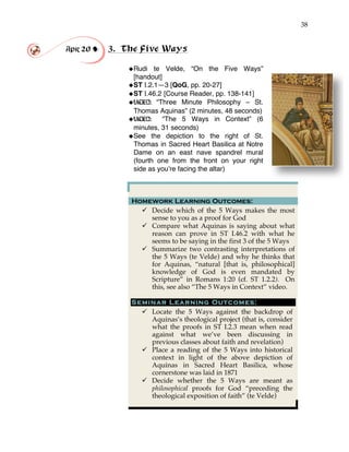 38
Apr 20 ! 3. The Five Ways
!
!Rudi te Velde, “On the Five Ways”
[handout]!
!ST I.2.1—3 [QoG, pp. 20-27]
!ST I.46.2 [Course Reader, pp. 138-141]
!VIDEO: “Three Minute Philosophy – St.
Thomas Aquinas” (2 minutes, 48 seconds)
!VIDEO: “The 5 Ways in Context” (6
minutes, 31 seconds)
!See the depiction to the right of St.
Thomas in Sacred Heart Basilica at Notre
Dame on an east nave spandrel mural
(fourth one from the front on your right
side as you’re facing the altar)
Homework Learning Outcomes:
" Decide which of the 5 Ways makes the most
sense to you as a proof for God
" Compare what Aquinas is saying about what
reason can prove in ST I.46.2 with what he
seems to be saying in the first 3 of the 5 Ways
" Summarize two contrasting interpretations of
the 5 Ways (te Velde) and why he thinks that
for Aquinas, “natural [that is, philosophical]
knowledge of God is even mandated by
Scripture” in Romans 1:20 (cf. ST 1.2.2). On
this, see also “The 5 Ways in Context” video.
Seminar Learning Outcomes:
" Locate the 5 Ways against the backdrop of
Aquinas’s theological project (that is, consider
what the proofs in ST I.2.3 mean when read
against what we’ve been discussing in
previous classes about faith and revelation)
" Place a reading of the 5 Ways into historical
context in light of the above depiction of
Aquinas in Sacred Heart Basilica, whose
cornerstone was laid in 1871
" Decide whether the 5 Ways are meant as
philosophical proofs for God “preceding the
theological exposition of faith” (te Velde)
 