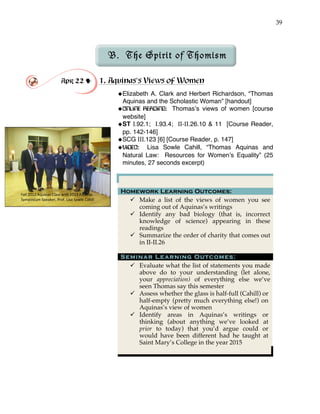 39
Fall'2012'Aquinas'Class'with'2013'Aquinas'
Symposium'Speaker,'Prof.'Lisa'Sowle'Cahill'
B. The Spirit of Thomism
Apr 22 ! 1. Aquinas’s Views of Women
!Elizabeth A. Clark and Herbert Richardson, “Thomas
Aquinas and the Scholastic Woman” [handout]
!ONLINE READING: Thomas’s views of women [course
website]
!ST I.92.1; I.93.4; II-II.26.10 & 11 [Course Reader,
pp. 142-146]
!SCG III.123 [6] [Course Reader, p. 147]
!VIDEO: Lisa Sowle Cahill, “Thomas Aquinas and
Natural Law: Resources for Women’s Equality” (25
minutes, 27 seconds excerpt)
Homework Learning Outcomes:
" Make a list of the views of women you see
coming out of Aquinas’s writings
" Identify any bad biology (that is, incorrect
knowledge of science) appearing in these
readings
" Summarize the order of charity that comes out
in II-II.26
Seminar Learning Outcomes:
" Evaluate what the list of statements you made
above do to your understanding (let alone,
your appreciation) of everything else we’ve
seen Thomas say this semester
" Assess whether the glass is half-full (Cahill) or
half-empty (pretty much everything else!) on
Aquinas’s view of women
" Identify areas in Aquinas’s writings or
thinking (about anything we’ve looked at
prior to today) that you’d argue could or
would have been different had he taught at
Saint Mary’s College in the year 2015
 
