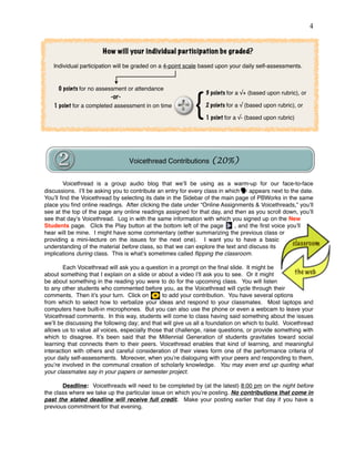 !4
Voicethread is a group audio blog that we’ll be using as a warm-up for our face-to-face
discussions. I’ll be asking you to contribute an entry for every class in which appears next to the date.
You’ll ﬁnd the Voicethread by selecting its date in the Sidebar of the main page of PBWorks in the same
place you ﬁnd online readings. After clicking the date under “Online Assignments & Voicethreads,” you’ll
see at the top of the page any online readings assigned for that day, and then as you scroll down, you’ll
see that day’s Voicethread. Log in with the same information with which you signed up on the New
Students page. Click the Play button at the bottom left of the page , and the ﬁrst voice you’ll
hear will be mine. I might have some commentary (either summarizing the previous class or
providing a mini-lecture on the issues for the next one). I want you to have a basic
understanding of the material before class, so that we can explore the text and discuss its
implications during class. This is what’s sometimes called ﬂipping the classroom.
Each Voicethread will ask you a question in a prompt on the ﬁnal slide. It might be
about something that I explain on a slide or about a video I’ll ask you to see. Or it might
be about something in the reading you were to do for the upcoming class. You will listen
to any other students who commented before you, as the Voicethread will cycle through their
comments. Then it’s your turn. Click on to add your contribution. You have several options
from which to select how to verbalize your ideas and respond to your classmates. Most laptops and
computers have built-in microphones. But you can also use the phone or even a webcam to leave your
Voicethread comments. In this way, students will come to class having said something about the issues
we’ll be discussing the following day; and that will give us all a foundation on which to build. Voicethread
allows us to value all voices, especially those that challenge, raise questions, or provide something with
which to disagree. It’s been said that the Millennial Generation of students gravitates toward social
learning that connects them to their peers. Voicethread enables that kind of learning, and meaningful
interaction with others and careful consideration of their views form one of the performance criteria of
your daily self-assessments. Moreover, when you’re dialoguing with your peers and responding to them,
you’re involved in the communal creation of scholarly knowledge. You may even end up quoting what
your classmates say in your papers or semester project.
Deadline: Voicethreads will need to be completed by (at the latest) 8:00 pm on the night before
the class where we take up the particular issue on which you’re posting. No contributions that come in
past the stated deadline will receive full credit. Make your posting earlier that day if you have a
previous commitment for that evening.
Voicethread Contributions (20%)
1 point for a completed assessment in on time
3 points for a √+ (based upon rubric), or
2 points for a √ (based upon rubric), or
1 point for a √- (based upon rubric)
0 points for no assessment or attendance
How will your individual participation be graded?
Individual participation will be graded on a 4-point scale based upon your daily self-assessments.
-or-
{
 