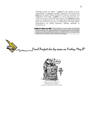 41
individual grade for today: 1 point for the quality of your
presentation as engaging, focused, organized, and accurate; 1
point for the audio-visuals attached to it that are attractive and
supportive of the topic; 1 point for it being apparent that you
worked to prepare a polished presentation; and 1 point for being
under 10 minutes but over 8. I’ll supply the group grade based
upon how well the class does in interacting over each other’s
presentations by asking questions, offering feedback or
comments, etc.
Today in Class we will: bring things to a close today by hearing
from everyone (for approximately 10 minutes apiece) about their
projects and the particular topics on which they’ve focused their
research for the final version of their theology.
!
!
!
'
'
Drawing'by'Ron'Hill,'in'Timothy'Renick,'
Aquinas'for'Armchair'Theologians''
(Louisville,'KY:''Westminster'John'Knox'Press,'2002).'
Final Project due by noon on Friday, May 8th
 