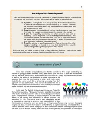 !5
Since more is needed for a good discussion than the same two or three people contributing, you
will also be giving yourself a corporate (class) grade based upon how all of us do in the discussion for
that day. Because at least part of what makes a good discussion is a variety of voices and perspectives,
as well as the ability of the participants to make comments or ask
questions that invite the contributions of others and involve every
student in the room, we will fail as a learning community if we don’t
approach our task communally. We are here to collaborate, not to
compete; and collaboration means that we strive, collectively, towards a
greater truth than any one of us has as an individual.
In his book The Catholic University as Promise and Project, Fr.
Michael Buckley states, “‘Discussion’ indicates a collaborative inquiry,
either by the mutually supportive labor of human beings concentrated
upon a single problem, exchange, or project, or by their mutually critical
debate in the testing and veriﬁcation of variant positions and
resolutions” (p. 136). This course aims for such collaboration and will
be conducted as a seminar in which my main responsibility is to steer
the discussion in productive ways and assist you in the process of discovering your own theological
insights and ideas. Certainly I will also be on hand to try to explain especially complicated ideas in
Aquinas (there are a few!) and to prompt you to make connections between seemingly disparate points
that come up in his writings. But my hope is that most of what gets said during class will be said by you.
How will your Voicethreads be graded?
Each Voicethread assignment should be 2-4 minutes of spoken comments in length. This can come
in more than one comment if you wish. Voicethreads will be graded on a 4-point scale.
1 point for a posting that is in on time (8:00 pm). A Voicethread that comes
in after 8:00 pm but before 9:00 pm can receive up to 3 points if it satisﬁes
the remaining rubric items below. Any Voicethread that comes in after 9pm
will receive no points at all.
1 point for posting the required length (no less than 2 minutes, no more than
4 minutes) that engages your classmates on the issue(s) in the prompt.
1 point for respectfully commenting on what someone else said (or
something I said in the prompt if you’re the ﬁrst person to contribute). You
could raise a question, ask for clariﬁcation, point out an implication of what
the person said, or constructively disagree with it. When you’re referring to
your classmates, make sure to use their names!
1 point for referring to speciﬁc passages from Aquinas (or one of the other
assigned readings or media) in a way that demonstrates accurate
understanding and thoughtful appropriation of the material
I will drop your two lowest grades to allow for two unexcused absences. Beyond this, these
postings cannot be made up because they involve collaboration with others.
Corporate discussion (10%)
 