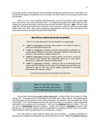 !6
It may take awhile to reach that goal, since familiarity with Aquinas sufﬁcient to carry a discussion isn’t
something that happens overnight or even very quickly. But that’s where we want to get to by the end of
the semester.
When you turn in your individual self-assessments, you’ll also be giving a group grade based
upon how well our most recent discussion went. I’ll average these grades (and I get a vote too) after
dropping the high and low marks, and that’s what the class will get for that day. Note: We won’t start
doing this until the second week of the semester to give everyone a chance to warm up to the subject
matter and to each other. Also, previous experience suggests that I tend to do most of the talking in the
early classes as we go through some texts fairly methodically.
You will also submit one ungraded written assignment: a Position Paper due by 5pm on Friday,
January 16th. This paper will form a foundation for your other work under #4 above. Your graded papers
and ﬁnal project will be spread out fairly evenly throughout the semester, with the project due during
Finals Week. All of these assignments will build upon one another in complexity to allow progressive
reﬁnement of your questions and conclusions. You’ll start out imitating Aquinas’s method. Then you
will move to summarizing Aquinas’s positions. Finally, you’ll move to evaluating Thomas’s views
through your own scholarly research and the incorporation of secondary sources in your ﬁnal project.
More information will be provided about how to conduct your research.
Your ﬁnal project is toward what the whole class will be pointing: a sustained exploration of
identifying and analyzing the theological issue that fascinates you most. That is, I’m going to ask you
How will our seminar discussions be graded?
Each of our class discussions will be evaluated on a 4-point scale.
1 point for participation (meaning: every student in the seminar spoke at
some point during the class period)
1 point for preparation (meaning: students demonstrated preparation by
making regular references to the text or assigned material for that day to cite
evidence, raise questions, debate meaning, etc.)
1 point for collaboration (meaning: students spoke to each other—not just to
the instructor—and regularly and respectfully picked up on each other’s
comments or questions to advance the discussion)
1 point for organization (meaning: staying on task and addressing all the
seminar learning outcomes for the day so that students got what they were
supposed to get out the class without getting sidetracked or becoming
preoccupied with irrelevant matters)
I will drop the group’s two lowest grades of the semester.
Paper #1 (due Feb. 6 by 5pm) (10%)
Paper #2 (due Mar. 20 by 5pm) (15%)
Final Project (due May 8 by noon) (20%)
 