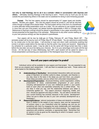 !7
not only to read theology, but to do it as a scholar—albeit in conversation with Aquinas and
others. Ultimately, learning theology is like learning to swim. There’s only so much you can do from
outside the pool observing others in the water and no substitute for diving in and immersing yourself.
Format: The ﬁrst two papers should be approximately 6-7 pages typed and double-
spaced. Number your pages. Your ﬁrst two papers should be turned in, and will be returned,
online through a Google Drive shared folder. The ﬁnal project will be in the form of a Voicethread
or some alternate media presentation such as a video. You are welcome to use outside sources
in more than just your ﬁnal project, but please footnote appropriately in MLA or Chicago style.
References to Aquinas’s writings should be placed in parentheses in your paper according to the
format presented at the beginning of the semester. References to any other course reading (or
to your own previous writing) can also be placed in parentheses.
Your papers will be due by 5:00 pm on Friday, February 6th, and Friday, March 20th. The
semester project will be due by noon on Friday, May 8th (Finals Week). You are welcome to submit drafts
for my review prior to the due dates. I will promise to read and return (with comments) anything that
comes in at least a week before the due date so that the author may revise and resubmit. Depending on
my schedule for a particular week, I may be able to do the same with things turned less than a week
before the due date, but you’d be taking your chances. So it’s to your advantage not to wait until the last
minute. On the last day of class (Wednesday, April 29th), each student will be asked for about a 10-
minute presentation summarizing your exploration of the theological issue from your ﬁnal project.
How will your papers and project be graded?
Individual rubrics will be available for your papers and ﬁnal project. You are expected to use
them as you prepare each assignment. I will use them to evaluate your work. Those rubrics will
all be based on the following criteria:
Understanding of Text/Author: demonstrated interpretive skills and accurate
grasp of Aquinas’s (or another author’s) ideas, concepts, and theories (=
you stay close to the texts in the ideas you pull from them, you present
those ideas accurately, and you refrain from unfounded interpretations.)
Development/Organization: structured thinking, careful organization, orderly
presentation of ideas, understandable progression of your points,
including self-assessment of your own intellectual growth (= your points
build on each other and assemble coherently into a uniﬁed whole. You
are clear in what you say, and the relationship between your ideas is
coherently spelled out. Your paper’s structure—beginning, middle, and
end—should be apparent and easy to follow. You are able to narrate how
your current thinking has evolved; because in this course, ‘development’
refers not just to ideas but also to your own scholarly development as a
theologian.)
Reasoning/Evidence: rational manipulation of ideas and dexterity in handling
them in relation to the weight of your reasons, keen and fair assessment
of contrary views (= you understand what the readings say and you do
something with them by engaging the texts intellectually and responsibly
to demonstrate clarity of perception and critical analysis. You support your
assertions with evidence, examples, or appropriate detail. Remember that
an opinion is only as good as the reasoning on which it is based—even in
theological writing.) 
 