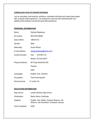 CURRICULUM VITAE OF SIPHIWE RAPAKENG
I am an articulate, hard-working, ambitious, motivated individual and a good team player
with computer skills experience. I am looking for a job that will motivate growth and
stability while building a strong and grounded experience.
PERSONAL INFORMATION
Name: Siphiwe Rapakeng
ID number: 8912105128084
Date of Birth: 1989/12/10
Gender: Male
Nationality: South African
E-mail address: sipiwerapakeng@yahoo.com
Contact Number: Cell: 0727561710
Mother: 073 443 8077
Physical address: 90 Troye Street flat 503
Pretoria
0002
Languages: English, Zulu, Sesotho
Occupation: Technical Engineer
Drivers license: C1 (code 10)
EDUCATION INFORMATION
High school: Lerato Uthando High school
Certification: Matric Senior Certificate
Subjects: English, Zulu, Maths, Physical Science, Life
Science, Life Orientation, Computer Literacy
Year Completed: 2008
 