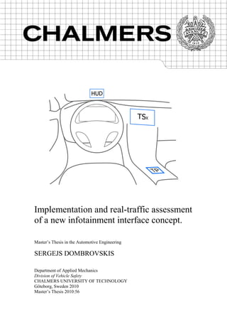Implementation and real-traffic assessment
of a new infotainment interface concept.
Master’s Thesis in the Automotive Engineering
SERGEJS DOMBROVSKIS
Department of Applied Mechanics
Division of Vehicle Safety
CHALMERS UNIVERSITY OF TECHNOLOGY
Göteborg, Sweden 2010
Master’s Thesis 2010:56
 