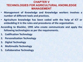 CHAPTER V
TECHNOLOGIES FOR AGRICULTURAL KNOWLEDGE
MANAGEMENT
• Management of Knowledge and Knowledge workers involves a
number of different tools and practices.
• Agriculture knowledge has been coded with the help of ICT or
embedding it in the rules and procedures of the organization.
According to Blackler, 1995 who create communicate and apply the
following technologies as per the requirements.
1. Codification Technology
2. Personalization Technology
3. Digital Technology
4. Multimedia Technology
5. Collaborative Technology
 