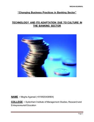MEGHAAGARWAL
Page 1
“Changing Business Practices in Banking Sector”
TECHNOLOGY AND ITS ADAPTATION DUE TO CULTURE IN
THE BANKING SECTOR
NAME - Megha Agarwal (+919920439904)
COLLEGE - Sydenham Institute of Management Studies,Researchand
Entrepreneurial Education
 