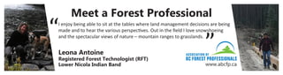 Meet a Forest Professional
www.abcfp.ca
I enjoy being able to sit at the tables where land management decisions are being
made and to hear the various perspectives. Out in the field I love snowshoeing
and the spectacular views of nature – mountain ranges to grasslands.
“
“
Leona Antoine
Registered Forest Technologist (RFT)
Lower Nicola Indian Band
 
