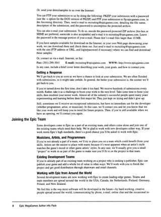 Or, send your demo/samples to us over the Internet:
You can FTP your submission to us by doing the following: PKZIP your submission with a password
(use the -s option for the DOS version of PKZIP) and FTP your submission to ftp.epicgames.com, in
the /incoming directory. Then, send e-mail to recruiting@epicgames.com, detailing the ﬁle name,
description of the submission, and the password to uncompress the protected archive.
You can also e-mail your submission. To do so, encode the password-protected ZIP archive (bin-hex or
MIME are preferred, uuencode is also acceptable) and e-mail it to recruiting@epicgames.com. Leave
the password in the message portion of your e-mail. Please don't e-mail ﬁles larger than 10 MB.
If you have samples available for download on the Internet, or your own Web page showcasing your
work, we can download them and check them out. Just send e-mail to recruiting@epicgames.com
with the site (FTP address or URL, and login/password if necessary) where we can ﬁnd and download
these samples.
Or, contact us via e-mail, Internet, or fax:
Fax: (301) 299-3841 E-mail: recniiting@epicgames.com WWW: http://www.epicgames.com
In any case, include a brief cover letter describing your work, your goals, and how to contact you.
Getting a Response
We'll get back to you as soon as we have a chance to look at your submission. We are often ﬂooded
with submissions, so it might take awhile. In general, the better your submission is, the sooner we'll
get back to you.
If you're turned down the ﬁrst time, don't take it too hard. We receive hundreds of submissions every
month. Rather, take it as a challenge to boost your work to the next level. Take some time to hone your
skills, then resubmit your newer work. Almost all of the industry's successful people spent many years
experimenting and learning before their ﬁrst major hit. They just kept on trying and didn't give up.
Still, sometimes we'll receive an exceptional submission, but have no immediate use for the developer
(whether programmer, artist, or musician). In this case, we'll contact you and let you know that we
like your work and will keep you in mind for future projects. Then, if you're still available when we
have an opening, we'll contact you again.
Joining the Epic Team
Some developers come to Epic as a part of an existing team, and others come alone and join one of
the existing teams which need their help. We're glad to work with new developers either way. If your
work meets Epic's high standards, there's a good chance you'll be asked to work with Epic.
Musicians, Artists, and Programmers
If you're not already a part of a team, we'll try to place you on a team which could beneﬁt from your
skills. Artists are the easiest to place with teams because it's most apparent when an artist's style
matches the game's mood or other game artists' styles. In any case, we'll usually give you a small
"project" to work on as part of the game to make sure you'll ﬁt in on the project in that team.
Existing Development Teams
If you're already part of an existing team working on a project who is seeking a publisher, Epic can
publish your game and add a whole lot of value in other ways. We'll work with you to ﬁnish the
project and get good distribution through shareware and retail channels.
Working with Epic from Around the World
Several development teams are now working with Epic to create leading-edge games. Teams and
team members are spread around the world in the USA, Canada, the Netherlands, Finland, Germany,
Poland, and New Zealand.
We feel this is the way most software will be developed in the future—by hard-working, creative
people spread around the world, communicating by phone, e-mail, online chat and the occasional in-
8 Epic MegaGames Author Info Pack
 