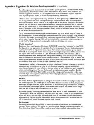 Appendix A: Suggestions for Artists on Creating Animation by Nick stabler
The following excerpt is from an article I wrote for the Epic MegaGames Author Newsletter shortly
after completing the animation for the sprites and cinematics in our release, Jazz Jackrabbit. It's
entitled "Suggestions for Artists on Creating Animation." I've volunteered it to you in hopes that
some of you may ﬁnd it helpful, or at least vaguely interesting and amusing.
I'd like to make a few suggestions on doing animation, or, more speciﬁcally, CHARACTER anima
tion, to any potential new artists coming into the Epic MegaGames fold. Many of you may be ex
tremely skillful artists, skillful either at VGA computer art, or "real world" hand-drawn art. In some
respects, you will need all of the skills you've learned in creating great animation, but for the most
part you may have to begin by throwing a lot of your learned skills out the window and starting from
scratch. The reason for this is that you may have already picked up bad habits in your ﬁgure drawing
as you've been developing your style.
One of the reasons I believe animation is such an important part of the artistic aspect of a game is
this: I've seen plenty of games which have gorgeous graphics, but employ extremely awful animation.
Artistically, this detracts tremendously from what would otherwise be a wonderful game. You may be
able to make a beautiful drawing which will look wonderful in a screen shot, but you won't get the
overall "feel" of the presentation from a graphic standpoint till it's put into motion.
W h a t i s A n i m a t i o n ?
That seems like a stupid question. Obviously, EVERYONE knows what "animation" is, right? Well,
that depends on your approach to it, especially if you're the animator. You may think that animating
is giving "motion" to an object. In a sense, I guess that's correct, but anybody can give an object
MOTION. It takes very little skill to move an object. The thing that separates a skillful animator from
just anyone is the aspect, or illusion, of LIFE. Your task as an ANIMATOR is to bring LIFE to
something which has none. When you are talking about something which has life, you are talking
about a character with personality, attitude, and motivations. It's very important to get to "know" the
subject before beginning to animate him or her. What is his/her personality, attitude, motivation? And
how do I bring those out in EVERY SINGLE DRAWING that I do?
As an animator, you have to be more than an artist or a draftsman. You have to be an actor, a director,
a puppeteer, and to some degree, a writer as well. You have to suspend your real world beliefs
somewhat, and temporarily come to believe that your subject is "real" and that you aren't creating his
actions but translating them. You may ﬁnd yourself saying that stereotypical actor line: "But this
character wouldn't DO that!" Believability is not all that outrageous of a concept for a video game
character: if you can't suspend your beliefs in acknowledging the character's "existence," then how
can you expect your audience to?
The Pose
The pose is the most important aspect of getting the character to exude the kinds of personality traits
you want it to possess. You want to get all aspects of the character's anatomy in check, but you also
want to put the right curves and angles in its stance. Is the character going to lean forward, arch back,
droop downward, stand straight upward? If I make him stand a certain way, where will his weight
shift, how will his legs be bent, what will his arms be doing?
A common approach to ﬁnding whether a particular pose "works" or not is often referred to as the
"silhouette test." What you would do is take the drawing and make a "mask" of the character so that
all you will see is a dark, one color silhouette of the ﬁgure. If you can see clearly in the silhouette
what exactly the character is doing, then chances are you have come up with a successful pose. My
rule of thumb here is to push the characters pose to the extreme.
The Drawings
Start simply with a rough sketch (either by hand or by mouse) of the outline, or wireframe of the
character. Try not to think of this outline as a two-dimensional drawing, but as a representation of a
three-dimensional object. You should always be aware of what every limb and every joint of the
Epic MegaGames Author Info Pack 11
 