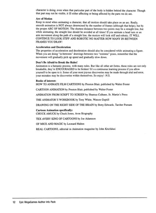 character is doing, even when that particular part of the body is hidden behind the character. Though
that part may not be visible, it IS either affecting or being affected by the parts we do see.
A r c o f M o t i o n
Keep in mind when animating a character, that all motion should take place on an arc. Really,
smooth animation is NOT always determined by the number of frames (although that helps), but by
the proper ARG OF MOTION. The shortest distance between two points may be a straight line, but
while animating, the straight line should be avoided at all times! If you animate a head turn or an
arm movement along the path of a straight line, the motion will look stiff and robotic. IT WILL
CONTINUE TO LOOK STIFF AND ROBOTIC NO MATTER HOW MANY IN-BETWEEN
F R A M E S Y O U D R A W !
A c c e l e r a t i o n a n d D e c e l e r a t i o n
The properties of acceleration and deceleration should also be considered while animating a ﬁgure.
When you are doing "in-between" drawings between two "extreme" poses, remember that the
movement will gradually pick up speed and gradually slow down.
Don't Be Afraid to Break the Rules!
Animation is a fantastic process, with many rules. But like all other art forms, these rules are not only
breakable, they're ENCOURAGED to be broken! It's a continuous learning process if you allow
yourself to be open to it. Some of your most joyous discoveries may be made through trial and error,
your mistakes may be discoveries within themselves. So enjoy! -N.S.
Books of interest:
HOW TO ANIMATE FILM CARTOONS by Preston Blair, published by Walter Foster
CARTOON ANIMATION by Preston Blair, published by Walter Foster
ANIMATION FROM SCRIPT TO SCREEN by Shamus Culhane, St. Martin's Press
THE ANIMATOR'S WORKBOOK by Tony White, Watson Guptill
DRAWING ON THE RIGHT SIDE OF THE BRAIN by Betty Edwards, Tarcher Putnam
Cartoon Animation speciﬁcally:
CHUCK AMUCK by Chuck Jones, Avon Biography
TEX AVERY KING OF CARTOONS by Joe Adamson
OF MICE AND MAGIC by Leonard Malten
REAL CARTOONS, editorial in Animation magazine by John Kricfalusi
12 Epic MegaGames Author Info Pack
 