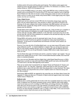 Loudness system with success and has gotten good response. The Loudness system supports nine
channels for music and eight channels for digital sound effects. For information on Loudness, contact
Andreas Molnar at: 100333.3431@compuserve.com
Once you have the MIDI system of your choice, simply make MID ﬂies using a synthesizer (recom
mended synths are the Roland JW-30 and the Korg OlAV series) and a sequencer such as Cake Walk
Pro for Windows 95. The total cost of such a system starting from scratch can reach a few thousand
dollars, however. So unless you are already using General MIDI, I would suggest going with a digital
system, since the cost is much less.
Using a Digital System
Digital music has been used since around 1990 when the Commodore Amigas began supporting
games with four-channel digital music. Such old greats as Shadow of the Beast by Psygnosis and
Lemmings (by the same company) had excellent soundtracks when IBM machines were using tinny
Adlib FM sounds. Compare the Amiga and PC versions of the Bullfrog hit Populus and you'll
instantly hear the difference.
Though digital sound is high quality, there is a high price to pay. Songs can take up to a megabyte or
more of space because the instruments are actually contained within each song and loaded into
memory when the song plays. MIDI soundtracks, on the other hand, can be hours long and not take
up more than 50k, since all of the instruments are contained on the card itself and songs only contain
the information needed to play them.
Writing MODs with trackers can also be annoyingly hard to learn. For now, e-mail me at
alec@citcom.net and I'll answer any questions you might have about using ScreamTracker or
Fasttracker. (A full tutorial on ScreamTracker and Fasttracker will follow and be mailed to all
interested parties.)
However, if you learn the tricks of tracking digital music, you can create songs of CD quality or better
using nothing but your PC - no external equipment is required. Then you can have the exact music
that you want instead of dealing with poor sound on non-Wavetable cards and different GM instru
ments on each card. You can even get thousands of samples FREE online to make whatever type of
music you want.
Visit the Hornet demo page (www.homet.com) and do a search for "trackers" and "samples." You can
request music samples from me as well—I have several hundred thousand available, from weird bell
noises to screaming lead guitars.
Also, since even new Wavetable cards have digital chips (called Digital Signal Processors or DSPs)
digital music is possible on every card except General MIDI-speciﬁc ones such as the Roland RAP
ID, Sound Canvas, and other GM-supporting sound modules.
There are two trackers that I recommend for use: Impulse Tracker and Fasttracker II. Trackers such
as Impulse Tracker use "step time" composition, which means that you write your notes in each
rhythmical step in a piano-roll-style editor rather than playing them in using a keyboard. This makes
editing extremely easy and powerful since you have complete control over where the notes go and
how they are played.
Both formats, MIDI and MOD, are supported by the system Epic uses, the Galaxy Music System (See
Appendix C). Galaxy provides up to 32 channels of digital sound and supports nearly every existing
module format in Windows 95.
R e d b o o k A u d i o
Redbook audio is used by professionals all over the world, but is essentially limited only to those with
stacks of equipment and 120-channel automated mixing consoles. Redbook Audio means making
music by any means you see ﬁt, recording it to WAV format, and writing it directly to CD. Redbook
audio takes up by far the most space of all of the methods of recording PC music. Only 73 minutes
(average) of music can be stored on a single CD, as opposed to dozens of hours worth of MIDI ﬁles..
However, the main advantage of Redbook is that it is simple to make 44khz, 16-bit sound and master
it, making it sound as clean as the music you buy off the shelves.
14 Epic MegaGames Author Info Pack
 