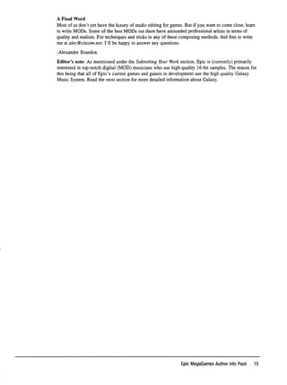 A F i n a l W o r d
Most of us don't yet have the luxury of studio editing for games. But if you want to come close, learn
to write MODs. Some of the best MODs out there have astounded professional artists in terms of
quality and realism. For techniques and tricks in any of these composing methods, feel free to write
me at alec@citcom.net. I'll be happy to answer any questions.
-Alexander Brandon
Editor's note: As mentioned under the Submitting Your Work section, Epic is (currently) primarily
interested in top-notch digital (MOD) musicians who use high-quality 16-bit samples. The reason for
this being that all of Epic's current games and games in development use the high quality Galaxy
Music System. Read the next section for more detailed information about Galaxy.
Epic MegaGames Author Info Pack 15
 