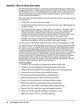 Appendix C: About the Galaxy Music System
The Galaxy Music System (Galaxy) is a digital audio system that offers high-quality (CD-like) music
and digital sound effects on virtually all major sound boards available. An advantage of Galaxy is that
the CPU calculates the music, so specialized hardware is not needed. In this way, Galaxy will always
provide the same quality of music and sound effects regardless of hardware, and it's available for 32-
bit DOS and Win32 (Win95AVinNT).
What makes Galaxy particularly appealing to Epic and its developers? There are many things, but the
most important are:
• It is about the most versatile sound system available.
• It is highly optimized and about the fastest (in cpu load) of its kind—this is VERY important for
all (game) developers.
• Fast and reliable developer support is available, either over the Internet or by telephone. This is a
highly specialized area in which Galaxy's developers have over ﬁve years of experience, and
everybody using Galaxy can beneﬁt from this experience and ongoing research activities.
Normally, much time would be required for each game developer to "reinvent the wheel," but by
using Galaxy, much precious time can be saved and spent on other important matters.
• Developers will be assured of working with cutting-edge audio technology, which is constantly
being enhanced and updated to meet the top standards of audio market technology.
The current version of Digital Dreams' Galaxy Music System, at the time of this publication, is v3.00b.
It's a brand new rewrite of the old Galaxy Music Library used in the well known Galaxy Music Player
up to version 2.14. This is a completely NEW rewrite, which means totally different replay routines,
new software mixing routines, higher mixing resolution and better sound provided through the new
and updated LightSpeed(TM) ]I[ High performance Software-DSP. Based on state-of-the-art audio
techniques learned by the author after experimenting for over three years, it offers you a complete and
easy-to-use sound solution based on cutting-edge audio technology. The Galaxy Music System is
constantly being enhanced and updated to keep up with the latest audio and hardware developments.
By using the Galaxy Music System you will beneﬁt from the experience, experimentation and
technical support of the author. This includes a wide range of supported audio hardware, which has
been tested extensively and found working on numerous systems.
Features and Support:
• Available as 32-bit static-library for Extended-DOS and Windows 95/NT (TM).
• Available with the tuned LightSpeed (TM) ]I[ High performance Software-DSP.
• Features Dolby Surround (TM) Pro-logic-compatible mixing, for true 3-D Sound placement.
• Features advanced mixing routines for Intel's MMX™ technology.
• Features professional software mixing routines with digital filtering.
• Features 65 panning positions to allow for accurate stereo placement.
• Features 32-bit mixing resolution to provide superior dynamic resolution.
• Features low mixing latency, for good responsive music and sound effects.
• Features up to 32 audio channels, either through software or hardware mixing.
• Supports 8- and 16-bit output (16-bit output needs appropriate hardware).
• Supports up to 48 kHz mixing-rates, depending on the hardware of course.
• Supports direct output to a file, for a crystal clear digital copy.
16 Epic MegaGames Author Info Pack
 