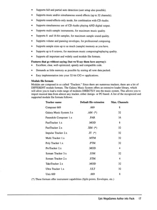 • Supports full and partial auto detection (user setup also possible).
• Supports music and/or simultaneous sound effects (up to 32 channels).
• Supports sound-effects-only mode, for combination with CD-Audio.
• Supports simultaneous use of CD-Audio playing AND digital output.
• Supports multi-sample instruments, for maximum music quality.
• Supports 8- and 16-bit samples, for maximum sample sound quality.
• Supports volume and panning envelopes, for professional composing.
• Supports sample sizes up to as much (sample) memory as you have.
• Supports up to 8 octaves, for maximum music composing/replaying quality.
• Supports all important and widely used module file formats.
Features that go without saying (but we'll say them here anyway):
• Excellent, clear, well-optimized, speedy and compatible code.
• Demands as little memory as possible by storing all note data packed.
• Easy implementation into your 32-bit C/C++ applications.
M o d u l e ﬁ l e f o r m a t s
Modules are composed in so called "Trackers." Since there are numerous trackers, there are a lot of
DIEEERENT module formats. The Galaxy Music System offers an extensive loader library, which
will allow you to load a wide range of modules DIRECILY into the music system. This allows you to
import musical data from almost any tracker, either Amiga- or PC-based. A list of the recognized and
supported module ﬁle formats follows:
T r a c k e r n a m e D e f a u l t ﬁ l e e x t e n s i o n M a x . C h a n n e l s
C o m p o s e r 6 6 9 . 6 6 9 8
G a l a x y M u s i c S y s t e m 3 . x . A M ( * ) 3 2
F a r a n d o l e C o m p o s e r 1 . x . F A R 16
F a s t T r a c k e r 1 . x . M O D 8
F a s t T r a c k e r 2 . x . X M ( * ) 3 2
I m p u l s e T r a c k e r 2 . x . I T ( * ) 3 2
M u l t i T r a c k e r 1 . x . M T M 3 2
P o l y T r a c k e r 1 . x . P T M 3 2
P r o T r a c k e r 2 . x . M O D 4
S c r e a m T r a c k e r 3 . x . S 3 M 3 2
S c r e a m T r a c k e r 2 . x . S T M 4
T a k e T r a c k e r 2 . x . M O D 3 2
U l t r a T r a c k e r 1 . x . U L T 3 2
U n i s 6 6 9 . 6 6 9 8
(*) These formats offer instrument capabilities (Split-points, Envelopes, etc.)
Epic MegaGames Author Info Pack 17
 