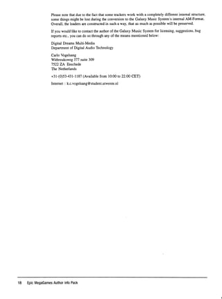 Please note that due to the fact that some trackers work with a completely different internal structure,
some things might be lost during the conversion to the Galaxy Music System's internal AM-Format.
Overall, the loaders are constructed in such a way, that as much as possible will be preserved.
If you would like to contact the author of the Galaxy Music System for licensing, suggestions, bug
reports etc., you can do so through any of the means mentioned below:
Digital Dreams Multi-Media
Department of Digital Audio Technology
Carlo Vogelsang
Witbreuksweg 377 suite 309
7 5 2 2 Z A E n s c h e d e
The Netherlands
+31-(0)53-431-1187 (Available from 10:00 to 22:00 GET)
Internet : k.c.vogelsang@student.utwente.nl
18 Epic MegaGames Author Info Pack
i
 
