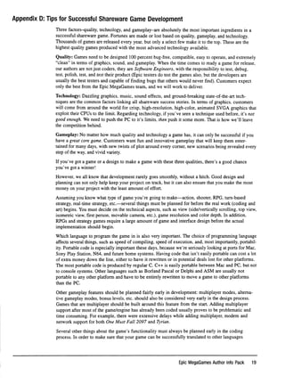 Appendix D: Tips for Successful Shareware Game Development
Three factors-quality, technology, and gameplay-are absolutely the most important ingredients in a
successful shareware game. Fortunes are made or lost based on quality, gameplay, and technology.
Thousands of games are released every year, but only a select few make it to the top. These are the
highest quality games produced with the most advanced technology available.
Quality: Games need to be designed 100 percent bug-free, compatible, easy to operate, and extremely
"clean" in terms of graphics, sound, and gameplay. When the time comes to ready a game for release,
our authors are not just coders, they are Software Engineers, with the responsibility to test, debug,
test, polish, test, and test their product (Epic testers do test the games also, but the developers are
usually the best testers and capable of ﬁnding bugs that others would never ﬁnd). Customers expect
only the best from the Epic MegaGames team, and we will work to deliver.
Technology: Dazzling graphics, music, sound effects, and ground-breaking state-of-the-art tech
niques are the common factors linking all shareware success stories. In terms of graphics, customers
will come from around the world for crisp, high-resolution, high-color, animated SVGA graphics that
exploit their CPUs to the limit. Regarding technology, if you've seen a technique used before, it's not
good enough. We need to push the PC to it's limits, then push it some more. That is how we'll leave
the competition behind.
Gameplay: No matter how much quality and technology a game has, it can only be successful if you
have a great core game. Customers want fun and innovative gameplay that will keep them enter
tained for many days, with new twists of plot around every corner, new scenarios being revealed every
step of the way, and vivid variety.
If you've got a game or a design to make a game with these three qualities, there's a good chance
you've got a winner!
However, we all know that development rarely goes smoothly, without a hitch. Good design and
planning can not only help keep your project on track, but it can also ensure that you make the most
money on your project with the least amount of effort.
Assuming you know what type of game you're going to make—action, shooter, RPG, turn-based
strategy, real-time strategy, etc.—several things must be planned for before the real work (coding and
art) begins. You must decide on the technical aspects, such as view (side/vertically scrolling, top view,
isometric view, ﬁrst person, movable camera, etc.), game resolution and color depth. In addition,
RPGs and strategy games require a large amount of game and interface design before the actual
implementation should begin.
Which language to program the game in is also very important. The choice of programming language
affects several things, such as speed of compiling, speed of execution, and, most importantly, portabil
ity. Portable code is especially important these days, because we're seriously looking at ports for Mac,
Sony Play Station, N64, and future home systems. Having code that isn't easily portable can cost a lot
of extra money down the line, either to have it rewritten or in potential deals lost for other platforms.
The most portable code is produced by regular C. C++ is easily portable between Mac and PC, but not
to console systems. Other languages such as Borland Pascal or Delphi and ASM are usually not
portable to any other platform and have to be entirely rewritten to move a game to other platforms
than the PC.
Other gameplay features should be planned fairly early in development: multiplayer modes, alterna
tive gameplay modes, bonus levels, etc. should also be considered very early in the design process.
Games that are multiplayer should be built around this feature from the start. Adding multiplayer
support after most of the game/engine has already been coded usually proves to be problematic and
time consuming. For example, there were extensive delays while adding multiplayer, modem and
network support for both One Must Fall 2097 and Tyrian.
Several other things about the game's functionality must always be planned early in the coding
process. In order to make sure that your game can be successfully translated to other languages
Epic MegaGames Author Info Pack 19
 