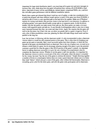 (important for large retail distribution deals!), you must keep all in-game text and error messages in
resource ﬁles. Also, think about how the game will perform best, running off of CD-ROM or hard
drive, what kind of music will be used (Redbook, tracked digital, compressed WAVs, etc.), and how
this will affect game performance with the different installation options.
Rarely does a game get released that doesn't need any sort of update, so take into consideration how
to patch the program with these different install options in mind. If the game runs from CD-ROM, it
should be able to look to a user-speciﬁed path on the hard drive for updates. Make use of Windows'
registry for storing such details (this prevents clutter in the hard drive's root directory). In addition to
accepting patches, your game should readily accept add-on or expansion packs. In this hit-driven
market, only the top games can make money from add-ons. But those games can make a lot more
money with expansion packs and add-ons. A user-fﬁendly level/map/game editor is also nice to keep
users interested because then they can create and share levels. Again, this requires that the game sell
well in the ﬁrst place, but if that's the case, an editor can greatly add to a game's longevity. Even if
only a few of these possibilities come true, planning for them will make things much easier and less
painful in the long run.
Last, but not least, in following with the shareware model, it's also recommended to plan a shareware
version which is a small but self-contained portion of the game. This is often done by breaking your
game up into parts or episodes. Epic's most successful games have been trilogies, in which the ﬁrst
episode of the game was distributed freely as shareware. Due to the size of games now, we tend not to
release a whole third of a game, but do encourage releasing enough of the game to give the potential
customer a good feel for what the game is like (20-25 percent of the game's content). An important
factor in making shareware successful is to give the user a feeling of accomplishment when he
completes the shareware version. Whether or not the game is split into episodes, it is important for
the shareware version to end at a crucial part of the story in the game, where the player is rewarded
for his victory, but must "buy the rest of the game to continue the mission." Simply throwing together
a number of levels in a meaningless fashion does not create a good shareware release and is no better
than retail "demos" which only give a taste of the game, often without full functionality. Shareware is
rewarding, gives difeel for the entire game, and sells the game (only good games sell in shareware).
20 Epic MegaGames Author Info Pack
 
