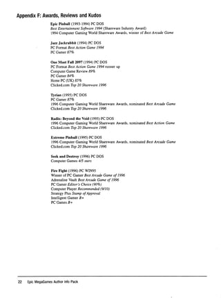 Appendix F; Awards, Reviews and Kudos
Epic Pinbail (1993-1994) PC DOS
Best Entertainment Software 1994 (Shareware Industry Award)
1994 Computer Gaming World Shareware Awards, winner of Best Arcade Game
Jazz Jackrabbit (1994) PC DOS
PC Format Best Action Game 1994
PC Gamer 87%
One Must Fall 2097 (1994) PC DOS
PC Format Best Action Game 1994 runner up
Computer Game Review 89%
PC Gamer 84%
Home PC (UK) 85%
Clicked.com Top 20 Shareware 1996
TVrian (1995) PC DOS
PC Gamer 87%
1996 Computer Gaming World Shareware Awards, nominated Best Arcade Game
Clicked.com Top 20 Shareware 1996
Radix: Beyond the Void (1995) PC DOS
1996 Computer Gaming World Shareware Awards, nominated Best Action Game
Clicked.com Top 20 Shareware 1996
Extreme Pinbail (1995) PC DOS
1996 Computer Gaming World Shareware Awards, nominated Best Arcade Game
Clicked.com Top 20 Shareware 1996
Seek and Destroy (1996) PC DOS
Computer Games 4/5 stars
Fire Fight (1996) PC W1N95
Winner of PC Gamer Best Arcade Game of 1996
Adrenaline Vault Best Arcade Game of 1996
PC Gamer Editor's Choice (90%)
Computer Player Recommended (9/10)
Strategy Plus Stamp of Approval
Intelligent Gamer R+
PC Games R+
22 Epic MegaGames Author Into Pack
 