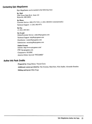 Contacting Epic MegaGames
EpicMegaGamescanbereachedinthefollowingways:
By Mail
3204 Tower Oaks Blvd., Suite 410
Rockville, MD 20852
By Phone
Customer Service: (800) 972-7434; +1 (301) 468-6012 (internationally)
Technical Support: -h1 (301) 983-9771
By Fax
-hi (301) 299-3841
By E-mail
Orders/Customer Service: orders@epicgames.com
Technical Support: help@epicgames.com
Distribution: vendor@epicgames.com
Submissions: recruiting@epicgames.com
O n l i n e F o r u m s
Internet: http://www.epicgames.com/
FTP: ftp.epicgames.com
Compuserve: GO EPIC
America Online: keyword "PCGAMES"
Author Info Pack Credits
Prepared by: Doug Gibson, Vincent Cavin
Additional content provided by: Tim Sweeney, Mark Rein, Nick Stadler, Alexander Brandon
Editing and layout: Mike Forge
Epic MegaGames Author Info Pack 23
 