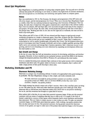 About Epic MegaGames
Epic MegaGames is a leading publisher of cutting-edge computer games. Our top goals are to develop
software that pushes PC technology to new limits, to achieve very high levels of customer satisfaction,
and to be recognized as a revolutionary new-technology and quality leader in computer games.
History
Epic was established in 1991 by Tim Sweeney, the designer and programmer of the ZZT series and
Jill of the Jungle, and the lead programmer for Unreal. What was to become Epic MegaGames began
as a hobby while Tim was studying mechanical engineering at the University of Maryland. That was
during the early days of shareware when games comprised only a small share of the software market.
Epic's ﬁrst two releases, ZZT and Super ZZT, were successful enough to fund sales for the company's
next project, Jill of the Jungle. By early 1992, several people had joined up with Tim to form Epic's
ﬁrst design team. Working part-time on Jill, late into the night and on weekends, the team strived to
build a top-notch game.
Their efforts paid off! In June of 1992, Jill was released and Epic began its rapid growth toward
worldwide recognition as a leader in shareware games. Since then, products like Epic Pinball have
smashed Jill's sales records and set new standards for Epic's success. Today, Epic is making new
technological as well as quality breakthroughs with games like Unreal. Our development teams have
grown to encompass more than 50 people worldwide, and we have a highly-qualiﬁed, growing ofﬁce
staff to serve our customers and manage Epic's business operations. Epic's shareware success is still
growing, and we're now branching out in new directions by expanding our development efforts into
the retail market as well.
Epic Growth and Change
In the last six years. Epic has built up tremendous resources for developing, publishing, and distribut
ing games. Recently, we have reached out into uncharted territory, moved from BBSs to the Internet,
changed development platforms from DOS to Windows 95, and embraced the retail market.
Even in a market becoming more saturated. Epic continues to have great success with its shareware
distribution and direct sales. For games which we license to retail companies. Epic's authors still
make a large portion of their proﬁt from Epic's direct sales.
Marketing, Distribution and PR
Shareware Marketing Strategy
Shareware is a unique way of marketing software. It needs to be approached with a good strategy to
be proﬁtable. The Epic MegaGames strategy is clear, simple, and works extremely well:
We make shareware successful by giving potential customers an excellent, complete,
top-quality product for FREE—then we sell them MORE of what they want: more
excellent, complete, top-quality products.
This simple strategy has played a major role in Epic's success—that is why a top Epic game can bring
in over 100 orders per day, while most other shareware typically gets a few orders per week. Most
shareware fails to sell because most shareware authors don't know how to use positive marketing—
but we do, and this awareness has brought us a great deal of success.
Most authors fail in that they do not make their potential customers happy. If they provide potential
customers with any means of sampling what they have to offer at all, it is usually in the form of
limited, scaled-down versions of their games which frequently lead to more frustration and boredom
than enjoyment. This isn't likely to inspire anyone to want to place an order. To make our potential
customers happy, we GIVE them great shareware games—fully working, top-quality products that
they can play and enjoy for free. Our potential customers, having greatly enjoyed the shareware
versions of our games, are eager to order more of the product that made him happy in the ﬁrst place.
Epic MegaGames Author Info Pack 1
 