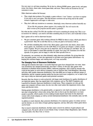 Our next step is to sell them something. We do this by offering MORE games, game levels, and game
extras: hint sheets, cheat codes, bonus game disks, and more. These extras are incentives for our
customers to order.
Other shareware authors fail because:
• They cripple their products. For example, a game without a "save" feature—you have to register
if you want to save your game. This fails because customers end up being mad at the author
instead of appreciative and eager to order more.
• They don't offer any incentives to customers. Amazingly, many shareware authors basically say:
"If you like this program, please register it by sending $30. You will receive the
latest version of the program and the author's gratitude."
But what are they selling? For $30, the customer will receive something he already has! This is not
an incentive for ordering—you need to sell them something they do not have, and would like to have.
Epic's games sell so well in shareware because:
• We give customers great, fully-working software for FREE for them to enjoy, which puts them in
a good mood—they like us and they trust us, so they are glad to do business with us.
• We sell them something they want to buy: More games, game levels, hint sheets, cheat codes,
bonus games, etc. Customers love this stuff! Many of our games are trilogies—a three-volume
series of games. We give away part one as shareware, and we sell parts two and three. Yes, we
have to work harder to create three episodes of a game, but it pays off. Customers love the ﬁrst
episode of our games, and are happy to order the other episodes from us.
To summarize, our customers are what ultimately make shareware proﬁtable. By giving them the
best, top-quality games, we have the opportunity to sell them more great games and bonuses—by
keeping the customers happy, and wanting more, we'll stay successful.
The Changing Face of Shareware Distribution
Although the elements that make a successful shareware game have changed little over time, share
ware distribution has changed dramatically since Epic's infancy. In the past. Epic games were
distributed via Bulletin Board Systems (BBSs), shareware magazines, and in retail by anyone who
could put the games on store shelves (companies such as Titanium Seal, Gold Medallion, MicroStar
and many other smaller shareware distributors). Now that BBSs are no longer an efﬁcient means of
distribution, and the computer gaming market has become much more competitive, we've had to ﬁnd
new ways to help our shareware games reach potential customers.
Recently, Epic has chosen to work exclusively with larger retail distributors for quality distribution of
our shareware games. Epic has signed deals with companies such as The B&N Companies and
LaserSoft for domestic shareware distribution in retail stores. These companies not only get the
games into computer software stores, but also into other retail outlets like department stores, drug
stores and discount stores.
Getting greater distribution to the general public, as opposed to only hard-core gamers, is an impor
tant step in keeping Epic's direct sales strong. Epic does its best to get the shareware to as many
people as possible, which usually involves making [royalty-based] retail deals for the shareware
version with a local company as well as several international distributors who normally carry our full,
registered products.
In addition to retail channels. Epic promotes distribution of its shareware games via online services
and the Internet, on cover disks of major gaming magazines, and any other place where game demos
can be found.
Due to massive shareware distribution, the Epic name is known by millions of game players and
computer users. For proof, ask ten of your friends if they've heard of Epic MegaGames, Epic Pinball,
Jazz Jackrabbit, One Must Fall, or Unreal.
2 Epic MegaGames Author Into Pack
 