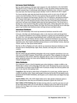 Full-Version Retail Distribution
Epic has started teaming up with larger retail companies for wider distribution in the retail market.
Although less money is made per unit on the product in retail, the product reaches thousands more
potential customers than it could through online shareware distribution alone.Advances on royalties
from retail deals often help fund larger projects that Epic would not otherwise be able to support.
Two factors help Epic make deals that beneﬁt the developers and do not give away all rights and
control to the retail distributor. The ﬁrst is the experience Epic has gained over the years while
working with companies like Microleague, Electronic Arts, GT Interactive, and Spectrum Holobyte.
We've learned which rights to keep and which ones to give up; what kind of retail advances and
royalties make up for the subsequent decrease of direct sales due to the product being distributed in
retail stores; and many more intangible details about the deal-making process. The second factor is
that Epic has a track record for being able to produce high-quality, cutting-edge games from start to
ﬁnish. Quality games like Extreme Pinball, Fire Fight, and Unreal have paved the way for other Epic
games to get excellent retail distribution deals with large advances and high royalties.
International Distributors
Epic has solid relationships with several top international distributors around the world.
In the past, when Epic only distributed games online via the shareware model and through direct
sales, international distributors were of primary importance in getting top-notch distribution around
the world. Now, with some games being distributed under worldwide retail contracts and online
distribution moving to the Internet, the focus on Epic's international distribution may seem to have
decreased. Still, we have good relationships with many distributors around the world and when the
opportunity arises, they're glad to distribute (and pay advances on) the full/retail versions, shareware
versions, and/or any other special limited editions.
Epic has an ofﬁce in England, and works with the top international shareware distributors in other
territories such as Germany/Europe, Japan, Korea, Australia, and rising stars in several other
countries.
Low-Cost Retail
Epic has worked with and established relationships with several companies specializing in low-cost
retail, such as the B&N Companies, Wizard Works, and LaserSoft. These companies can often aid in
retail distribution of LE versions, shareware, third-party add-ons, and even full versions of older
games, getting the products into stores such as Walmart and drug stores, as well as mainstream
computer and game stores.
Online Distribution
Since shareware's success is heavily dependent upon online distribution, whether via BBSs or the
Internet, Epic is always on the cutting edge of the online world. The Internet has proven much more
vast and harder to be heard on than the BBS scene of yesteryear, but Epic has some key partners and
plans to stay atop the online gaming world.
CompuServe: Epic has had an online forum on CompuServe for several years, and Epic games are
available for purchase online. Games small enough to download (all but the CD-only games) can be
purchased and downloaded immediately, and all games can be ordered online and shipped from Epic
headquarters.
America Online: AOL is the world's largest online service. Epic uploads it shareware games to
AGL's gaming forum where they are downloaded by thousands of gamers the world over.
Epic's Online & Web Ordering: Epic has been receiving orders by e-mail for some time now and
has also begun taking orders over its secure Web site. Ordering via the secure Web site has quickly
become one of our biggest sales avenues, and it has been bolstered by the monthly specials we
promote on the site.
Epic MegaGames Author Info Pack 3
 