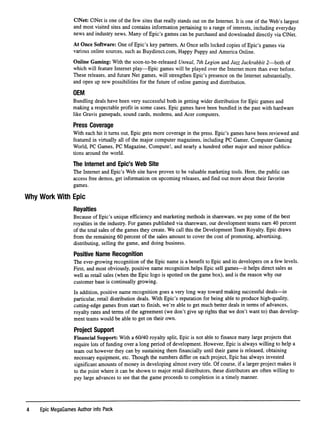 CINet: CINet is one of the few sites that really stands out on the Internet. It is one of the Web's largest
and most visited sites and contains information pertaining to a range of interests, including everyday
news and industry news. Many of Epic's games can be purchased and downloaded directly via CINet.
At Once Software: One of Epic's key partners,At Once sells locked copies of Epic's games via
various online sources, such as Buydirect.com, Happy Puppy and America Online.
Online Gaming: With the soon-to-be-released Unreal, 7th Legion and Jazz Jackrabbit 2—both of
which will feature Internet play—Epic games will be played over the Internet more than ever before.
These releases, and future Net games, will strengthen Epic's presence on the Internet substantially,
and open up new possibilities for the future of online gaming and distribution.
OEM
Bundling deals have been very successful both in getting wider distribution for Epic games and
making a respectable proﬁt in some cases. Epic games have been bundled in the past with hardware
like Gravis gamepads, sound cards, modems, and Acer computers.
Press Coverage
With each hit it turns out. Epic gets more coverage in the press. Epic's games have been reviewed and
featured in virtually all of the major computer magazines, including PC Gamer, Computer Gaming
World, PC Games, PC Magazine, Compute!, and nearly a hundred other major and minor publica
tions around the world.
The Internet and Epic's Web Site
The Internet and Epic's Web site have proven to be valuable marketing tools. Here, the public can
access free demos, get information on upcoming releases, and ﬁnd out more about their favorite
games.
Why Work With Epic
Royalties
Because of Epic's unique efﬁciency and marketing methods in shareware, we pay some of the best
royalties in the industry. For games published via shareware, our development teams earn 40 percent
of the total sales of the games they create. We call this the Development Team Royalty. Epic draws
from the remaining 60 percent of the sales amount to cover the cost of promoting, advertising,
distributing, selling the game, and doing business.
Positive Name Recognition
The ever-growing recognition of the Epic name is a beneﬁt to Epic and its developers on a few levels.
First, and most obviously, positive name recognition helps Epic sell games—it helps direct sales as
well as retail sales (when the Epic logo is spotted on the game box), and is the reason why our
customer base is continually growing.
In addition, positive name recognition goes a very long way toward making successful deals—in
particular, retail distribution deals. With Epic's reputation for being able to produce high-quality,
cutting-edge games from start to ﬁnish, we're able to get much better deals in terms of advances,
royalty rates and terms of the agreement (we don't give up rights that we don't want to) than develop
ment teams would be able to get on their own.
Project Support
Financial Support: With a 60/40 royalty split. Epic is not able to ﬁnance many large projects that
require lots of funding over a long period of development. However, Epic is always willing to help a
team out however they can by sustaining them ﬁnancially until their game is released, obtaining
necessary equipment, etc. Though the numbers differ on each project. Epic has always invested
signiﬁcant amounts of money in developing almost every title. Of course, if a larger project makes it
to the point where it can be shown to major retail distributors, these distributors are often willing to
pay large advances to see that the game proceeds to completion in a timely manner.
4 Epic MegaGames Author Info Pack
 