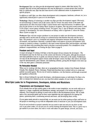 Development: Epic can often provide developmental support in means other than money. For
example, Epic has several staff employees who may be deployed to a certain project that could use
help in a particular area. Epic has also been known to hire additional artists or programmers for
speciﬁc projects.
In addition to staff, Epic can often obtain development tools (computers, hardware, software, etc.) at a
signiﬁcantly reduced price to pass on to its developers.
Technology: Sharing of technology is another way Epic provides development support. Obviously,
not all technology is shared, such as the source code for Unreal, but many tricks of the trade and
optimizations are often discussed in Epic's online forums and e-mail discussions. In addition. Epic
pays for the license to use the Galaxy Music System in its games. This top-notch sound system is used
in all of Epic's recent games including Unreal, 7th Legion, Jazz 2, Age of Wonders and many others
currently in development. For more information on Galaxy, refer to Appendix C: About the Galaxy
Music System on page 16.
Producers: Epic will also assign a producer to your project to make sure development continues
smoothly and to aid the team by acting as a communication link between the team and the rest of
Epic. The producer's job is to coordinate and organize information between developers, marketing,
accountants, and operations. Basically, a producer helps in all aspects of project development, from
concept to creation to release. A producer is the main contact between Epic and developers, and helps
to provide them with everything they need to develop a successful product. For a breakdown of the
producer's responsibilities, see Joining the Epic Team on page 8.
Freedom and Input
A major advantage of working with Epic is that the project always remains the developers'. The
development team has the ﬁnal say on the content and direction of the game, although the producer
and retail publishers may try to guide your direction based on what sells in the market. Furthermore,
not only do the development aspects remain under developer control, but Epic often allows developer
input for advertisements, press releases, and marketing schemes, giving the developers even more say
in the way their game is ultimately presented.
No Relocation Needed
When you're working with Epic, there are no geographical bounds. Authors from Finland, Holland,
Canada, New Zealand, France, Germany, Poland and elsewhere have worked with us to create and
publish successful games. We do a lot of work by telephone, over the Internet, and through occasional
get-togethers in Rockville.
Epic is always looking for top-notch developers—development teams or individuals. For Epic to be
able to evaluate how talented you are, you must ﬁrst submit samples of your work for evaluation.
What Epic Looks for in Programmers, Developers, Artists and Musicians
Programmers and Development Teams
If you already have an Epic-quality game in the works or near completion, we can work with you to
improve it, create a marketing and distribution strategy, and prepare it for release through Epic's
channels. You'll beneﬁt by getting in touch with us early in the development process. We've made
quite a few successful games and we have some important tips and suggestions for making fun
games, optimizing them, coordinating artwork and music, and developing them swiftly.
If your game needs artwork or musical help, we can assist you by either putting an Epic staff artist on
the project or matching you up with an independent artist or musician to join your development team.
If you're not involved in a project currently, but you want to start one and you can show us that
you've got what it takes, we can put you on a newly-forming development team. This is a great way to
get started if you have talent, but want to work with others for game design, artwork, and music.
Epic MegaGames Author info Pack 5
 
