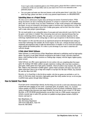 if you've got a truly exceptional game in one of these genres, please feel free to submit it anyway;
a submission of this sort can reﬂect well on your team even if we're not interested in that
particular project.
• Test your game and make sure that most features work and the game doesn't crash often. If your
demo has bugs, please note them, as well as any planned improvements, in a README.DOC.
Submitting Ideas or a Project Design
We often receive submissions of game ideas and design documents of potential products. While
design documents can aid in evaluating the potential of a project in conjunction with a playable
demo, they are not usually of any use alone. Furthermore, as Epic works primarily with independent
developers, we are not interested in developing a game to someone else's speciﬁcations or script. We
have been around long enough to know how to make great games, and we don't have the in-house
staff to make other people's games/designs.
We very much prefer to see a (playable) demo of your game and some artwork to get a feel for what
the game is and where it's headed. This is becoming more and more important because Epic has
become a technology-driven company. The core game is of course extremely important, but the
technology implemented must be cutting-edge in order to get recognition in this hit-driven market.
The exception is in the case that your are an experienced and proven development team seeking to
license Epic technology (for example, the Unreal engine). In this case, a design document and your
credentials and experience help us make the determination of whether or not to license the technology
and/or publish the ﬁnished product. It is often to your advantage if your team is somewhat self
sufﬁcient though.
A Note about Safari Software
Safari Software is a small division of Epic MegaGames dedicated to publishing small but high-quality
games. Our goal is to get Safari Software recognized as the leader in small, innovative shareware
games, while building up Epic's position as a leading-edge company with the largest, highest-quality
games around.
Safari Software can offer a great opportunity for new authors who are completing their ﬁrst major
game. By working with Safari, authors can gain experience working with a top team to produce a
great game. Safari games have high quality standards, which all authors must maintain. But, unlike
Epic, Safari is very interested in smaller games—games which customers will enjoy very much, but
games which don't have to be as large and complex as top Epic hits like Epic Pinball, Jazz Jackrab-
bit, and One Must Fall 2097.
Recently, we've found that, in this hit-driven market, only the top games are proﬁtable to sell. So,
unless we ﬁnd some small, innovative, high quality game that really catches our eye, we do not plan
to publish many games through Safari Software.
How to Submit Your Work
If you have never contacted Epic directly, the ﬁrst thing you must do is send some information about
yourself and some samples of your work—a prototype game, art samples, music, etc. A resume
without samples will NOT be considered. Anything you send will remain conﬁdential. Please send a
variety of samples that showcase your range of talents. Put your ﬁles on one or more 3.5" PC disks.
Zip disks, or PC CD-ROM (artists/animators can put their work on a VHS cassette; musicians can
include a cassette tape or audio CD), put them in a padded envelope (please include a SASE for
returns), and mail to:
Epic MegaGames, Inc.
Attn: Recruiting Department
3204 Tower Oaks Blvd., Suite 410
Rockville, MD 20852
Epic MegaGames Author Info Pack 7
 