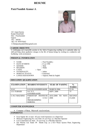 RESUME
Patel Nandish Kumar J.
14/1 Arpan Society
Kanjari Road halol
Dist: - Panchamahal
Gujarat
Pin: - 389350
Mo:-+91 9979778262
E-Mail:patelnandish566@gmail.com
CAREER OBJECTIVE
A challenging and responsible position in the field of Engineering enabling me to optimally utilize my
skill and bring about qualitative changes in the life of human beings by working in a conductive and
facilitating work environment.
PERSONAL INFORMATION
 NAME :- Patel Nandish j
 DATE OF BIRTH :- 21 oct 1990
 GENDER :- Male
 RELIGION :- Hindu
 CASTE :- Open
 NATIONALITY :- Indian
 MARITAL STATUS :- Unmarried
 LANGUAGES KNOWN :- Gujarati, Hindi & English
EDUCATION QUALIFICATION
EXAMINATION BOARD/UNIVERSITY YEAR OF PASSING %
MARKS
S.S.C G.S.E.B GANDHINAGER MARCH-2006 57.29
I.T.I TURNER N.C.V.T
GANDHINAGER
SEPT. 2008 75
C.N.C MACHINE PARANTAP INSTITUTE
OF C.N.C
PROGRAMMING
BARODA
AUG-2008 TO NOV-
2008
SECOND
CLASS
COMPUTER KNOWLEDGE
 Computer of Basic, Microsoft excel,word,net,
EXPERIENCE
 Essar logistic ltd. at surat - 02 year work Experience as a Supervisor
 Mekastar Engineering Pvt. Ltd. Halo- 01 year Exp. as a Machine Operator
 Lear Corporation Ltd. Halo – 01 year Exp. as a Machine Operator
 Sun Pharma Ltd. Halol- 09 Month Exp. as a R.O Water System Plant, Engineering
Department
 