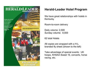 Herald-Leader Hotel Program
We have great relationships with hotels in
Kentucky
Room-to-room delivery
Daily volume: 2,500
Sunday volume: 8,000
62 total Hotels
All copies are wrapped with a H-L
branded fly sheet (shown to the left)
Take advantage of special events: UK
hoops, KHSAA Sweet 16, concerts, horse
racing, etc.
 