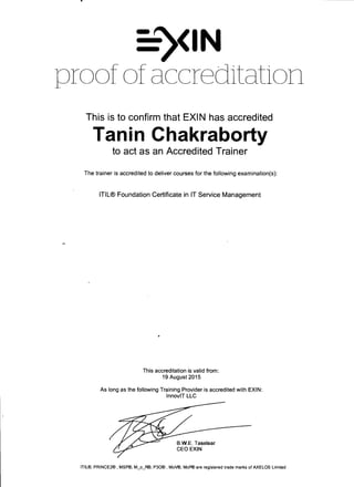 •
-~<IN
proof of accreditation
This is to confirm that EXIN has accredited
Tanin Chakraborty
to act as an Accredited Trainer
The trainer is accredited to deliver courses for the following examination(s):
ITIL® Foundation Certificate in IT Service Management
This accreditation is valid from:
19 August 2015
As long as the following Training Provider is accredited with EXIN:
lnnoviT LLC
B.W.E. Taselaar
CEO EXIN
ITIL®, PRINCE2®, MSP®, M_o_RID, P30®, MoV®, MoP® are registered trade marks of AXELOS Limited
 