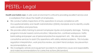 PESTEL- Legal
Health and Safety Law: A safe work environment is critical to providing excellent service and
a workplace that values the health of employees.
● We conduct safety inspections of City operations to ensure compliance with
Occupational Safety and Health Administration (OSHA) standards and to identify unsafe
work conditions and practices.
● We provide safety training to prevent employee injuries and property damage. Training
programs include hazard communication, fall protection, confined workspace, traffic
barricading and proper use of personal protective equipment, etc. We also provide
consultative services to assist City operations with safety-related problems. This includes
regulation interpretation, work practice review, accident trend analysis, loss prevention
recommendations, etc.
● We investigate vehicle and equipment accidents to determine cause and responsibility,
and make recommendations for corrective actions.(McLendon)
 