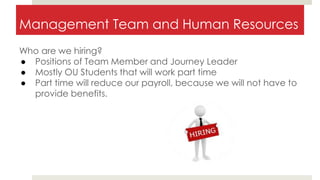 Management Team and Human Resources
Who are we hiring?
● Positions of Team Member and Journey Leader
● Mostly OU Students that will work part time
● Part time will reduce our payroll, because we will not have to
provide benefits.
 