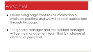 Personnel
● Online hiring page contains all information of
available positions and we will accept applications
through this page.
● The general manager and the assistant manager
will be the management team that is in charge of
all hiring of personnel.
 