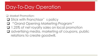 Day-To-Day Operation
 Market Promotion:
 Stick with Franchisor’s policy
 “Grand Opening Marketing Program”
 1.25% of net royalty sales on local promotion
 advertising media, marketing of coupons, public
relations to create goodwill.
 