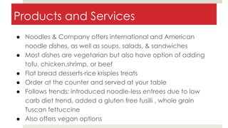 Products and Services
● Noodles & Company offers international and American
noodle dishes, as well as soups, salads, & sandwiches
● Most dishes are vegetarian but also have option of adding
tofu, chicken,shrimp, or beef
● Flat bread desserts-rice krispies treats
● Order at the counter and served at your table
● Follows trends: introduced noodle-less entrees due to low
carb diet trend, added a gluten free fusilli , whole grain
Tuscan fettuccine
● Also offers vegan options
 