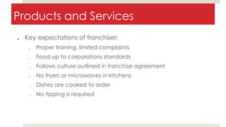 Products and Services
● Key expectations of franchiser:
o Proper training, limited complaints
o Food up to corporations standards
o Follows culture outlined in franchise agreement
o No fryers or microwaves in kitchens
o Dishes are cooked to order
o No tipping is required
 