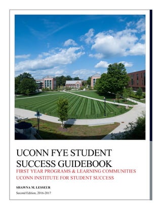 Second Edition, 2016-2017
UCONN FYE STUDENT
SUCCESS GUIDEBOOK
FIRST YEAR PROGRAMS & LEARNING COMMUNITIES
UCONN INSTITUTE FOR STUDENT SUCCESS
SHAWNA M. LESSEUR
 