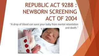 REPUBLIC ACT 9288 :
NEWBORN SCREENING
ACT OF 2004
“A drop of blood can save your baby from mental retardation
and death.”
 