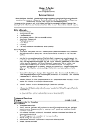 Robert F. Taylor
#0439741497
Bobt2212@yahoo.com.au
Summary Statement
I am a passionate, dedicated, customer experience and banking professional with a can-do attitude. I
have extensive experience in Customer Service, Credit Control, New Business, Human Resources,
Debt Recovery and both Sales Support and Branch Management.
I have gained this experience with varied roles at both the Commonwealth Bank and Westpac. I am
looking for a role in Banking and Finance where I can utilise my years of experience and skills acquired.
Skills & Strengths
• Embraces change
• Strong analytical skills
• Computer literacy
• High personal standard of accountability & initiative.
• Stakeholder Management
• Workload management
• Team Player
• Coaching
• The ability to relate to customers from all backgrounds
Career Highlights
• Promoted to manage the merchant / marketing area of the Commonwealth Bank (State Bank)
and was responsible for acquiring or maintaining many large companies for their merchant
facilities.
• After the Commonwealths acquiring of the State Bank there was much uncertainty as to who
would retain their positions due to duplication of administrative jobs. The CBA wanted to prove
that a long-term administrative person was able to go to the branch network with no associated
training and after discussion with Human Resources I was chosen. With no training I was
placed as Assistant Manager at the Northcote branch for one month. The trial proved
successful and I was placed as Assistant Manager at Coburg Branch. The Regional Manager
at the time Peter Stapleton has acknowledged this transition as an accomplishment to be
proud of.
• Successful in obtaining the Manager Sales Support role at the Commonwealth Bank Diamond
Valley Area Office which involved overseeing the performance of 13 Branches. I also controlled
6 area staff and 12 relieving officers.
• Selected to be one of 20 fair treatment officers of the Commonwealth Bank throughout Victoria
dealing with instances of intimidation, harassment etc.
• Awarded "Teller of the year" twice with Westpac (certificates available).
• In September 2010 achieved an ‘Alfred Davidson’ award which 130 staff throughout Australia
are selected for.
• As of current, I have not had a teller’s difference since November 2011.
Professional Experience
Westpac 02/2003 -01/2015
Teller/Customer Service Consultant
Responsibilities:
• Achieve set sales targets
• Identify customer needs and refer customers to appropriate banking services and specialists
• Accept money or cheques deposited by customers, verify records and receipts, and credit
customers' accounts.
• Pay money to customers according to advice slips, cheques or negotiable documents, and
debit customers' accounts.
• Conduct foreign currency transactions for overseas travellers
• Provide change and cash cheques
• Balance cash and advise supervisors of cash position or discrepancies
• Answer customer enquiries
 