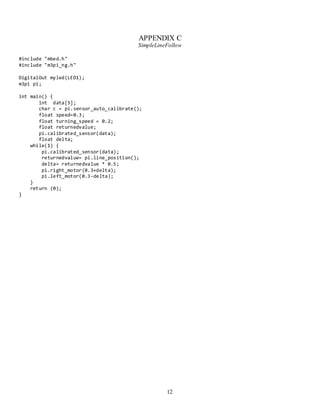 12
APPENDIX C
SimpleLineFollow
#include "mbed.h"
#include "m3pi_ng.h"
DigitalOut myled(LED1);
m3pi pi;
int main() {
int data[5];
char c = pi.sensor_auto_calibrate();
float speed=0.3;
float turning_speed = 0.2;
float returnedvalue;
pi.calibrated_sensor(data);
float delta;
while(1) {
pi.calibrated_sensor(data);
returnedvalue= pi.line_position();
delta= returnedvalue * 0.5;
pi.right_motor(0.3+delta);
pi.left_motor(0.3-delta);
}
return (0);
}
 