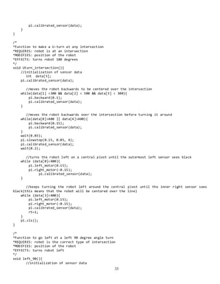 33
pi.calibrated_sensor(data);
}
}
/*
*Function to make a U-turn at any intersection
*REQUIRES: robot is at an intersection
*MODIFIES: position of the robot
*EFFECTS: turns robot 180 degrees
*/
void Uturn_intersection(){
//initialization of sensor data
int data[5];
pi.calibrated_sensor(data);
//moves the robot backwards to be centered over the intersection
while(data[1] <300 && data[2] < 300 && data[3] < 300){
pi.backward(0.1);
pi.calibrated_sensor(data);
}
//moves the robot backwards over the intersection before turning it around
while(data[0]>400 || data[4]>400){
pi.backward(0.15);
pi.calibrated_sensor(data);
}
wait(0.03);
pi.slowstop(0.15, 0.05, 4);
pi.calibrated_sensor(data);
wait(0.2);
//turns the robot left on a central pivot until the outermost left sensor sees black
while (data[0]<400){
pi.left_motor(0.15);
pi.right_motor(-0.15);
pi.calibrated_sensor(data);
}
//keeps turning the robot left around the central pivot until the inner right sensor sees
black(this means that the robot will be centored over the line)
while (data[3]<400){
pi.left_motor(0.15);
pi.right_motor(-0.15);
pi.calibrated_sensor(data);
r5=1;
}
pi.cls();
}
/*
*Function to go left at a left 90 degree angle turn
*REQUIRES: robot is the correct type of intersection
*MODIFIES: position of the robot
*EFFECTS: turns robot left
*/
void left_90(){
//initialization of sensor data
 