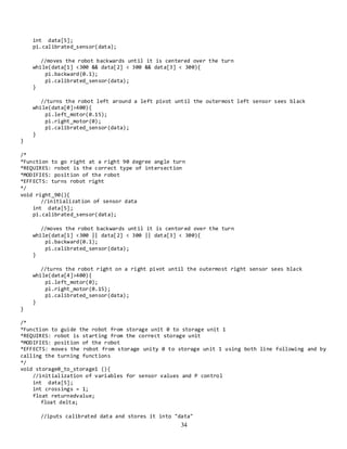 34
int data[5];
pi.calibrated_sensor(data);
//moves the robot backwards until it is centered over the turn
while(data[1] <300 && data[2] < 300 && data[3] < 300){
pi.backward(0.1);
pi.calibrated_sensor(data);
}
//turns the robot left around a left pivot until the outermost left sensor sees black
while(data[0]>400){
pi.left_motor(0.15);
pi.right_motor(0);
pi.calibrated_sensor(data);
}
}
/*
*Function to go right at a right 90 degree angle turn
*REQUIRES: robot is the correct type of intersection
*MODIFIES: position of the robot
*EFFECTS: turns robot right
*/
void right_90(){
//initialization of sensor data
int data[5];
pi.calibrated_sensor(data);
//moves the robot backwards until it is centored over the turn
while(data[1] <300 || data[2] < 300 || data[3] < 300){
pi.backward(0.1);
pi.calibrated_sensor(data);
}
//turns the robot right on a right pivot until the outermost right sensor sees black
while(data[4]>400){
pi.left_motor(0);
pi.right_motor(0.15);
pi.calibrated_sensor(data);
}
}
/*
*Function to guide the robot from storage unit 0 to storage unit 1
*REQUIRES: robot is starting from the correct storage unit
*MODIFIES: position of the robot
*EFFECTS: moves the robot from storage unity 0 to storage unit 1 using both line following and by
calling the turning functions
*/
void storage0_to_storage1 (){
//initialization of variables for sensor values and P control
int data[5];
int crossings = 1;
float returnedvalue;
float delta;
//iputs calibrated data and stores it into "data"
 