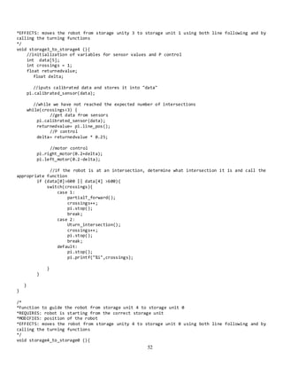 52
*EFFECTS: moves the robot from storage unity 3 to storage unit 1 using both line following and by
calling the turning functions
*/
void storage3_to_storage4 (){
//initialization of variables for sensor values and P control
int data[5];
int crossings = 1;
float returnedvalue;
float delta;
//iputs calibrated data and stores it into "data"
pi.calibrated_sensor(data);
//while we have not reached the expected number of intersections
while(crossings<3) {
//get data from sensors
pi.calibrated_sensor(data);
returnedvalue= pi.line_pos();
//P control
delta= returnedvalue * 0.25;
//motor control
pi.right_motor(0.2+delta);
pi.left_motor(0.2-delta);
//if the robot is at an intersection, determine what intersection it is and call the
appropriate function
if (data[0]>600 || data[4] >600){
switch(crossings){
case 1:
partialT_forward();
crossings++;
pi.stop();
break;
case 2:
Uturn_intersection();
crossings++;
pi.stop();
break;
default:
pi.stop();
pi.printf("%i",crossings);
}
}
}
}
/*
*Function to guide the robot from storage unit 4 to storage unit 0
*REQUIRES: robot is starting from the correct storage unit
*MODIFIES: position of the robot
*EFFECTS: moves the robot from storage unity 4 to storage unit 0 using both line following and by
calling the turning functions
*/
void storage4_to_storage0 (){
 