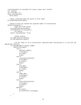 53
//initialization of variables for sensor values and P control
int data[5];
int crossings = 1;
float returnedvalue;
float delta;
//iputs calibrated data and stores it into "data"
pi.calibrated_sensor(data);
//while we have not reached the expected number of intersections
while(crossings<6) {
//get data from sensors
pi.calibrated_sensor(data);
returnedvalue= pi.line_pos();
//P control
delta= returnedvalue * 0.25;
//motor control
pi.right_motor(0.2+delta);
pi.left_motor(0.2-delta);
//if the robot is at an intersection, determine what intersection it is and call the
appropriate function
if (data[0]>600 || data[4] >600){
switch(crossings){
case 1:
partialT_right();
crossings++;
pi.stop();
break;
case 2:
crossroads_forward();
crossings++;
pi.stop();
break;
case 3:
left_90();
crossings++;
pi.stop();
break;
case 4:
right_90();
crossings++;
pi.stop();
break;
case 5:
Uturn_intersection();
crossings++;
pi.stop();
break;
default:
pi.stop();
pi.printf("%i",crossings);
}
}
 
