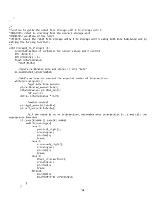 54
}
}
/*
*Function to guide the robot from storage unit 4 to storage unit 1
*REQUIRES: robot is starting from the correct storage unit
*MODIFIES: position of the robot
*EFFECTS: moves the robot from storage unity 4 to storage unit 1 using both line following and by
calling the turning functions
*/
void storage4_to_storage1 (){
//initialization of variables for sensor values and P control
int data[5];
int crossings = 1;
float returnedvalue;
float delta;
//iputs calibrated data and stores it into "data"
pi.calibrated_sensor(data);
//while we have not reached the expected number of intersections
while(crossings<4) {
//get data from sensors
pi.calibrated_sensor(data);
returnedvalue= pi.line_pos();
//P control
delta= returnedvalue * 0.25;
//motor control
pi.right_motor(0.2+delta);
pi.left_motor(0.2-delta);
//if the robot is at an intersection, determine what intersection it is and call the
appropriate function
if (data[0]>600 || data[4] >600){
switch(crossings){
case 1:
partialT_right();
crossings++;
pi.stop();
break;
case 2:
crossroads_right();
crossings++;
pi.stop();
break;
case 3:
Uturn_intersection();
crossings++;
pi.stop();
break;
default:
pi.stop();
pi.printf("%i",crossings);
}
}
 